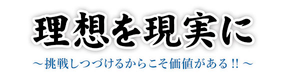 理想を現実に  ～挑戦しつづけるからこそ価値がある!!～